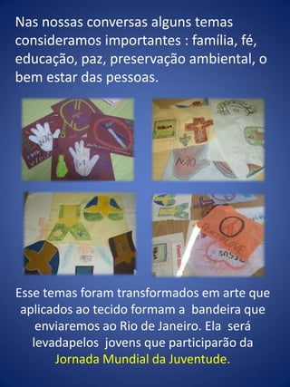 Nas nossas conversas alguns temas
consideramos importantes : família, fé,
educação, paz, preservação ambiental, o
bem estar das pessoas.
Esse temas foram transformados em arte que
aplicados ao tecido formam a bandeira que
enviaremos ao Rio de Janeiro. Ela será
levadapelos jovens que participarão da
Jornada Mundial da Juventude.
 
