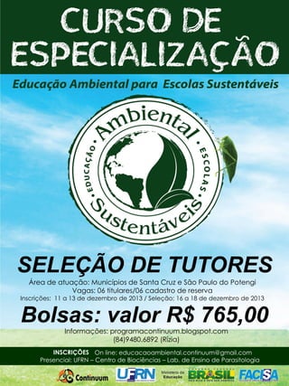 SELEÇÃO DE TUTORES
Área de atuação: Municípios de Santa Cruz e São Paulo do Potengi
Vagas: 06 titulares/06 cadastro de reserva

Inscrições: 11 a 13 de dezembro de 2013 / Seleção: 16 a 18 de dezembro de 2013

Bolsas: valor R$ 765,00
Informações: programacontinuum.blogspot.com
(84)9480.6892 (Rízia)

INSCRIÇÕES On line: educacaoambiental.continuum@gmail.com
Presencial: UFRN – Centro de Biociências – Lab. de Ensino de Parasitologia

 