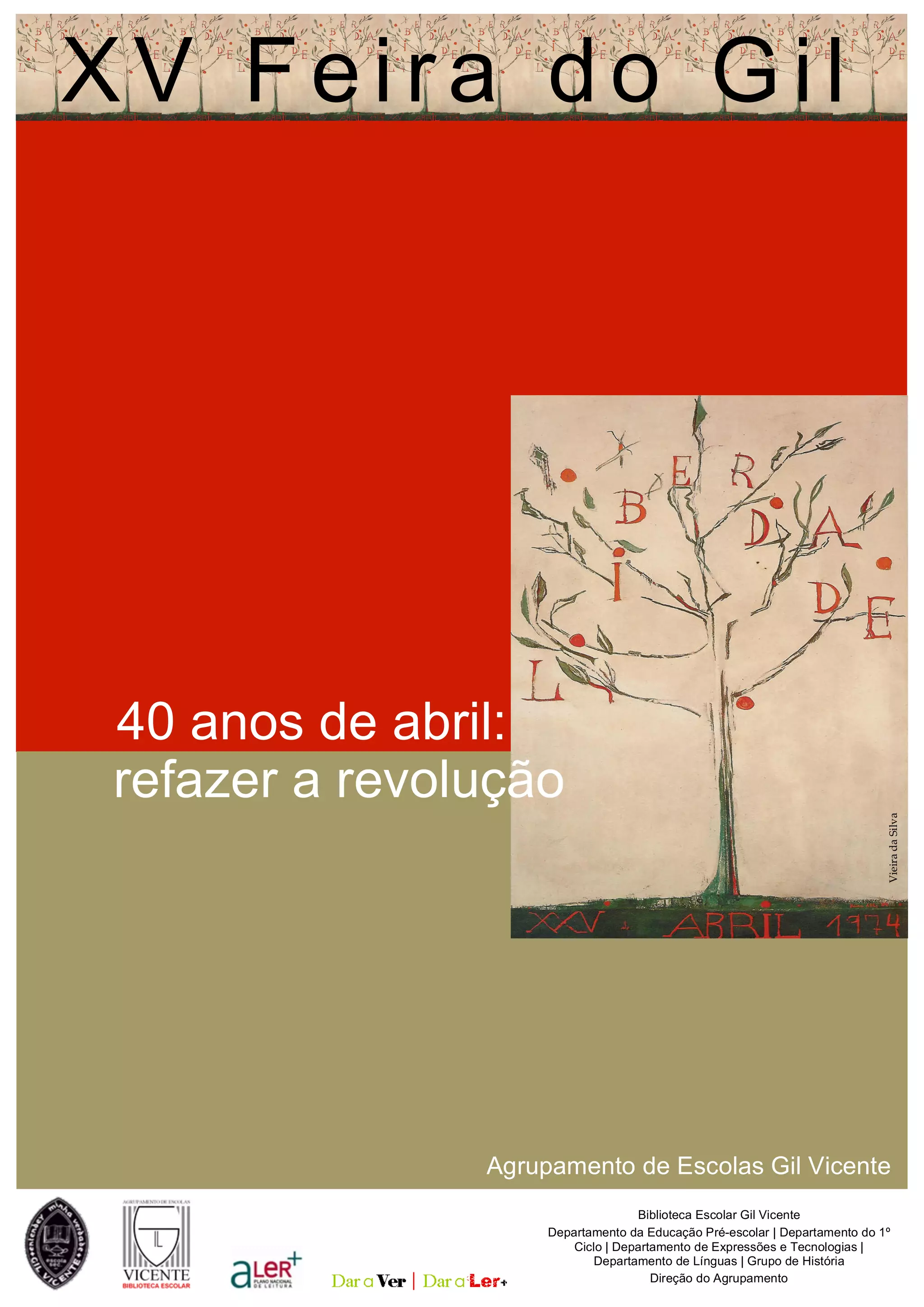 22 abril
02 maio
2 0 1 4
Biblioteca Escolar Gil Vicente
Departamento da Educação Pré-escolar | Departamento do 1º
Ciclo | Departamento de Expressões e Tecnologias |
Departamento de Línguas | Grupo de História
Direção do Agrupamento
Agrupamento de Escolas Gil Vicente
XV Feira do Gil
VieiradaSilva
40 anos de abril:
refazer a revolução