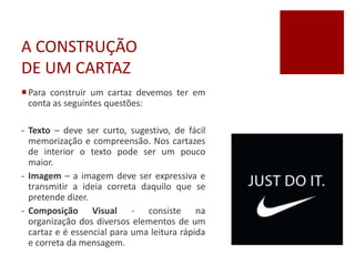 A CONSTRUÇÃO
DE UM CARTAZ
Para construir um cartaz devemos ter em
conta as seguintes questões:
- Texto – deve ser curto, sugestivo, de fácil
memorização e compreensão. Nos cartazes
de interior o texto pode ser um pouco
maior.
- Imagem – a imagem deve ser expressiva e
transmitir a ideia correta daquilo que se
pretende dizer.
- Composição Visual - consiste na
organização dos diversos elementos de um
cartaz e é essencial para uma leitura rápida
e correta da mensagem.
 