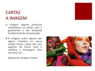 CARTAZ
A IMAGEM
A imagem adquire particular
importância no cartaz, pois é
geralmente o seu elemento
fundamental de comunicação.
 A imagem entra apenas por
alguns instantes no nosso
campo visual e deve, por isso,
exprimir de forma clara e
sintética a mensagem. Para
isso deve ser:
Expressiva, simples e direta.
 