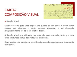 CARTAZ
COMPOSIÇÃO VISUAL
 Direção Visual
Quando se olha para uma página, um quadro ou um cartaz o nosso olhar
começa por observar o canto superior esquerdo, e vai descendo
progressivamente até ao canto inferior direito.
A direção visual será diferente, por exemplo, para um árabe, visto que para
estes a leitura se efetua da direita para a esquerda.
Devemos ter este aspeto em consideração quando organizamos a informação
num cartaz.
 
