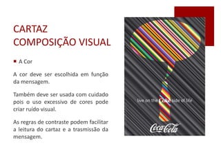 CARTAZ
COMPOSIÇÃO VISUAL
 A Cor
A cor deve ser escolhida em função
da mensagem.
Também deve ser usada com cuidado
pois o uso excessivo de cores pode
criar ruído visual.
As regras de contraste podem facilitar
a leitura do cartaz e a trasmissão da
mensagem.
 