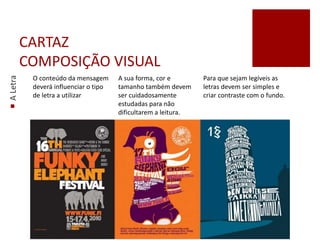 CARTAZ
COMPOSIÇÃO VISUAL
ALetra
O conteúdo da mensagem
deverá influenciar o tipo
de letra a utilizar
A sua forma, cor e
tamanho também devem
ser cuidadosamente
estudadas para não
dificultarem a leitura.
Para que sejam legíveis as
letras devem ser simples e
criar contraste com o fundo.
 