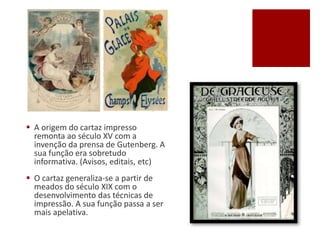  A origem do cartaz impresso
remonta ao século XV com a
invenção da prensa de Gutenberg. A
sua função era sobretudo
informativa. (Avisos, editais, etc)
 O cartaz generaliza-se a partir de
meados do século XIX com o
desenvolvimento das técnicas de
impressão. A sua função passa a ser
mais apelativa.
 