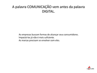 A palavra COMUNICAÇÃO vem antes da palavra
DIGITAL.
As empresas buscam formas de alcançar seus consumidores.
Impactá-los já não é mais suficiente.
As marcas precisam se envolver com eles.
 