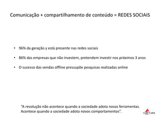 Comunicação + compartilhamento de conteúdo = REDES SOCIAIS
“A revolução não acontece quando a sociedade adota novas ferramentas.
Acontece quando a sociedade adota novos comportamentos”.
• 96% da geração y está presente nas redes sociais
• 86% das empresas que não investem, pretendem investir nos próximos 3 anos
• O sucesso das vendas offline pressupõe pesquisas realizadas online
 