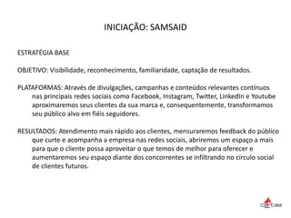 INICIAÇÃO: SAMSAID
ESTRATÉGIA BASE
OBJETIVO: Visibilidade, reconhecimento, familiaridade, captação de resultados.
PLATAFORMAS: Através de divulgações, campanhas e conteúdos relevantes contínuos
nas principais redes sociais como Facebook, Instagram, Twitter, LinkedIn e Youtube
aproximaremos seus clientes da sua marca e, consequentemente, transformamos
seu público alvo em fiéis seguidores.
RESULTADOS: Atendimento mais rápido aos clientes, mensuraremos feedback do público
que curte e acompanha a empresa nas redes sociais, abriremos um espaço a mais
para que o cliente possa aproveitar o que temos de melhor para oferecer e
aumentaremos seu espaço diante dos concorrentes se infiltrando no círculo social
de clientes futuros.
 