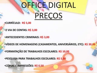 OFFICE DIGITAL
PREÇOS
•CURRÍCULO: R$ 5,00
•2 VIA DE CONTAS: R$ 3,00
•ANTECEDENTES CRIMINAIS: R$ 3,00
•VÍDEOS DE HOMENAGENS (CASAMENTOS, ANIVERSÁRIOS, ETC): R$ 30,00
•FORMATAÇÃO DE TRABALHOS ESCOLARES: R$ 10,00
•PESQUISA PARA TRABALHOS ESCOLARES: R$ 5,00
•CÓPIAS E IMPRESSÕES: R$ 0,50
 