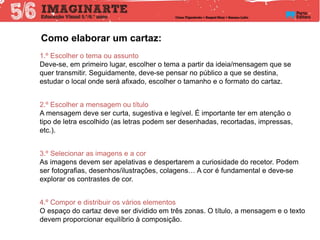 Como elaborar um cartaz:
1.º Escolher o tema ou assunto
Deve-se, em primeiro lugar, escolher o tema a partir da ideia/mensagem que se
quer transmitir. Seguidamente, deve-se pensar no público a que se destina,
estudar o local onde será afixado, escolher o tamanho e o formato do cartaz.
2.º Escolher a mensagem ou título
A mensagem deve ser curta, sugestiva e legível. É importante ter em atenção o
tipo de letra escolhido (as letras podem ser desenhadas, recortadas, impressas,
etc.).
3.º Selecionar as imagens e a cor
As imagens devem ser apelativas e despertarem a curiosidade do recetor. Podem
ser fotografias, desenhos/ilustrações, colagens… A cor é fundamental e deve-se
explorar os contrastes de cor.
4.º Compor e distribuir os vários elementos
O espaço do cartaz deve ser dividido em três zonas. O título, a mensagem e o texto
devem proporcionar equilíbrio à composição.
 