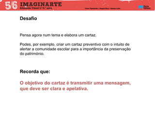 Pensa agora num tema e elabora um cartaz.
Podes, por exemplo, criar um cartaz preventivo com o intuito de
alertar a comunidade escolar para a importância da preservação
do património.
Recorda que:
O objetivo do cartaz é transmitir uma mensagem,
que deve ser clara e apelativa.
Desafio
 