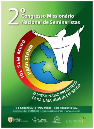 COMIRE
Leste 2 CNBB
9 a 12 julho 2015 - PUC Minas – Belo Horizonte (MG)
Informações: tel.: (61) 3340 4494 | E-mail: uniao@pom.org.br | www.pom.org.br
PARASERVIR
IDESEMMEDO
O MISSIONÁRIO PRESBÍTE
RO
PARA UMA IGREJA EM
SA
ÍDA
Congresso Missionário
Nacional de Seminaristas
o
2
 