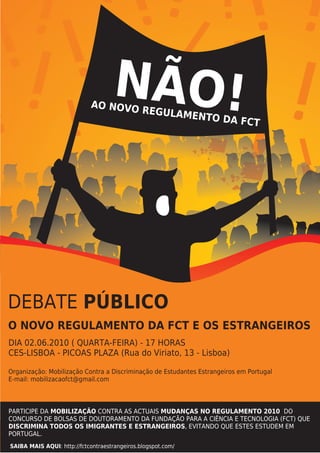 ! !! !! ! !
 !! !!! ÃO!!
! !   N
         !! !
           ! !
                            AO NOVO
                                    REGULAM
                                            E                 NTO DA F
                                                                       CT




DEBATE PÚBLICO
O NOVO REGULAMENTO DA FCT E OS ESTRANGEIROS
DIA 02.06.2010 ( QUARTA-FEIRA) - 17 HORAS
CES-LISBOA - PICOAS PLAZA (Rua do Viriato, 13 - Lisboa)

Organização: Mobilização Contra a Discriminação de Estudantes Estrangeiros em Portugal
E-mail: mobilizacaofct@gmail.com



PARTICIPE DA MOBILIZAÇÃO CONTRA AS ACTUAIS MUDANÇAS NO REGULAMENTO 2010 DO
CONCURSO DE BOLSAS DE DOUTORAMENTO DA FUNDAÇÃO PARA A CIÊNCIA E TECNOLOGIA (FCT) QUE
DISCRIMINA TODOS OS IMIGRANTES E ESTRANGEIROS, EVITANDO QUE ESTES ESTUDEM EM
PORTUGAL.
SAIBA MAIS AQUI: http://fctcontraestrangeiros.blogspot.com/
 