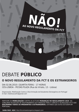 ! !! !! ! !
 !! !!! ÃO!!
! !   N
         !! !
           ! !
                            AO NOVO
                                    REGULAM
                                            E                 NTO DA F
                                                                       CT




DEBATE PÚBLICO
O NOVO REGULAMENTO DA FCT E OS ESTRANGEIROS
DIA 02.06.2010 ( QUARTA-FEIRA) - 17 HORAS
CES-LISBOA - PICOAS PLAZA (Rua do Viriato, 13 - Lisboa)

Organização: Mobilização Contra a Discriminação de Estudantes Estrangeiros em Portugal
E-mail: mobilizacaofct@gmail.com



PARTICIPE DA MOBILIZAÇÃO CONTRA AS ACTUAIS MUDANÇAS NO REGULAMENTO 2010 DO
CONCURSO DE BOLSAS DE DOUTORAMENTO DA FUNDAÇÃO PARA A CIÊNCIA E TECNOLOGIA (FCT) QUE
DISCRIMINA TODOS OS IMIGRANTES E ESTRANGEIROS, EVITANDO QUE ESTES ESTUDEM EM
PORTUGAL.

SAIBA MAIS AQUI: http://fctcontraestrangeiros.blogspot.com/
 