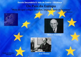Escola Secundária D. Inês de Castro – Alcobaça

                               Os Pais da Europa
              “Mais do que coligar Estados, importa unir os homens”
                                                                        Jean Monnet




                                                      Robert Schuman




Equipa da Biblioteca
    2008/2009
                                            Jean Monnet
 
