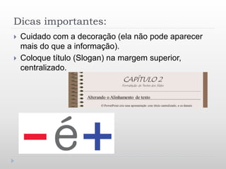 Dicas importantes:
 Cuidado com a decoração (ela não pode aparecer
mais do que a informação).
 Coloque título (Slogan) na margem superior,
centralizado.
 