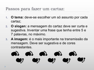 Passos para fazer um cartaz:
1. O tema: deve-se escolher um só assunto por cada
cartaz;
2. O slogan: a mensagem do cartaz deve ser curta e
sugestiva. Inventar uma frase que tenha entre 5 e
7 palavras, no máximo.
3. A imagem: é o mais importante na transmissão da
mensagem. Deve ser sugestiva e de cores
contrastantes.
 