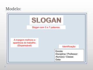 Modelo:
Slogan com 5 a 7 palavras.
Identificação
Escola:
Disciplina:/ Professor:
Aluno(s):/ Classe:
Data:
A margem melhora a
aparência do trabalho.
(Dispensável)
 