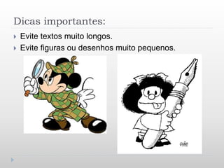 Dicas importantes:
 Evite textos muito longos.
 Evite figuras ou desenhos muito pequenos.
 