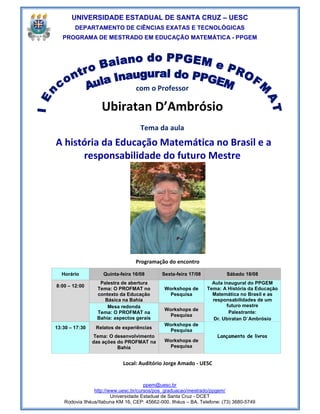 UNIVERSIDADE ESTADUAL DE SANTA CRUZ – UESC
        DEPARTAMENTO DE CIÊNCIAS EXATAS E TECNOLÓGICAS
   PROGRAMA DE MESTRADO EM EDUCAÇÃO MATEMÁTICA - PPGEM




                                  com o Professor

                   Ubiratan D’Ambrósio
                                    Tema da aula
A história da Educação Matemática no Brasil e a
      responsabilidade do futuro Mestre




                                  Programação do encontro

  Horário           Quinta-feira 16/08       Sexta-feira 17/08           Sábado 18/08
                  Palestra de abertura                             Aula inaugural do PPGEM
8:00 – 12:00
                 Tema: O PROFMAT no           Workshops de       Tema: A História da Educação
                 contexto da Educação          Pesquisa            Matemática no Brasil e as
                    Básica na Bahia                                responsabilidades de um
                     Mesa redonda                                        futuro mestre
                                              Workshops de
                 Tema: O PROFMAT na                                       Palestrante:
                                               Pesquisa
                 Bahia: aspectos gerais                            Dr. Ubiratan D´Ambrósio
                                              Workshops de
13:30 – 17:30    Relatos de experiências
                                               Pesquisa
                Tema: O desenvolvimento                              Lançamento de livros
                das ações do PROFMAT na       Workshops de
                          Bahia                Pesquisa


                            Local: Auditório Jorge Amado - UESC


                                      ppem@uesc.br
                http://www.uesc.br/cursos/pos_graduacao/mestrado/ppgem/
                        Universidade Estadual de Santa Cruz - DCET
   Rodovia Ilhéus/Itabuna KM 16, CEP: 45662-000. Ilhéus – BA. Telefone: (73) 3680-5749
 