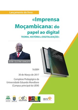 Lançamento do livro:
«Imprensa
Moçambicana: do
papel ao digital
TEORIA, HISTÓRIA e DIGITALIZAÇÃO»
16:00H
30 de Março de 2017
Complexo Pedagógico da
Universidade Eduardo Mondlane
(Campus principal da UEM)
AUTOR: CELESTINO JOANGUETE
 