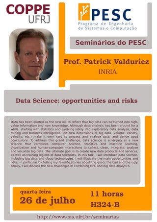 Prof. Patrick Valduriez
INRIA
Data has been quoted as the new oil, to reﬂect that big data can be turned into high-
value information and new knowledge. Although data analysis has been around for a
while, starting with statistics and evolving lately into exploratory data analysis, data
mining and business intelligence, the new dimensions of big data (volume, variety,
velocity, etc.) make it very hard to process and analyze data, and derive good
conclusions. To address this grand challenge, data science is emerging as a new
science that combines computer science, statistics and machine learning,
visualization and human-computer interactions to collect, clean, integrate, analyze
and visualize big data. The ultimate goal is to create new data products and services,
as well as training legions of data scientists. In this talk, I will introduce data science,
including big data and cloud technologies. I will illustrate the main opportunities and
risks, in particular by telling my favorite stories about the good, the bad and the ugly.
Finally, I will discuss the new challenges in combining HPC and big data analytics.
26 de julho
11 horasquarta-feira
H324-B
Seminários do PESC
http://www.cos.ufrj.br/seminarios
Data Science: opportunities and risks
 