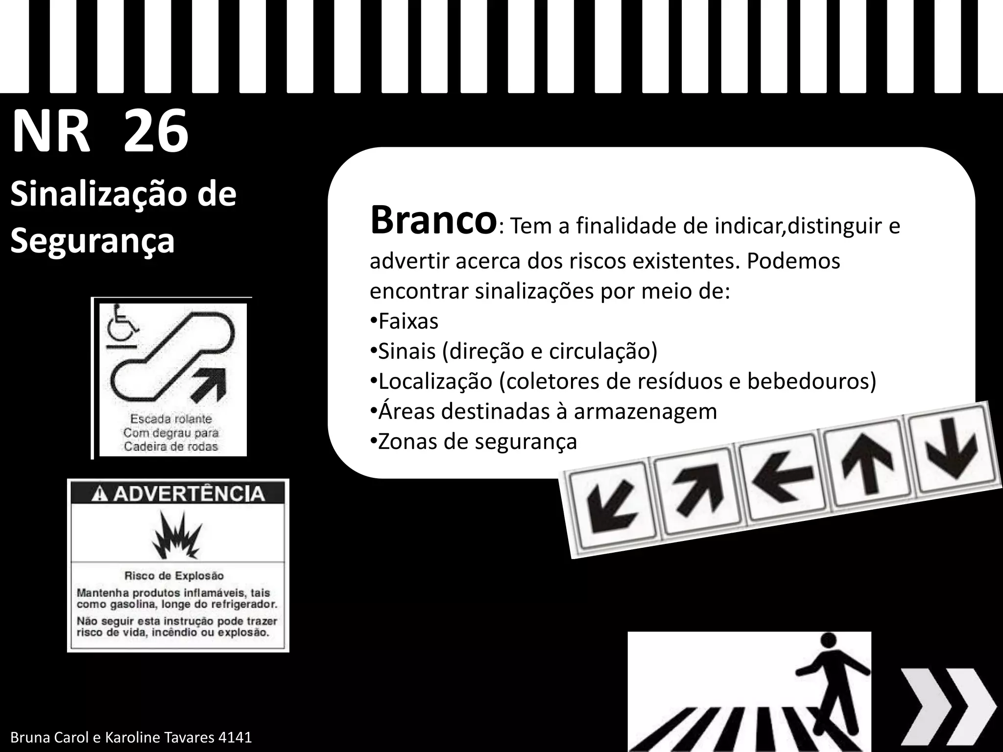 NR 26 Sinalização de Segurança
Branco: Tem a finalidade de indicar,distinguir e advertir acerca dos riscos existentes. Podemos encontrar sinalizações por meio de:
•Faixas
•Sinais (direção e circulação)
•Localização (coletores de resíduos e bebedouros)
•Áreas destinadas à armazenagem
•Zonas de segurança
Bruna Carol e Karoline Tavares 4141