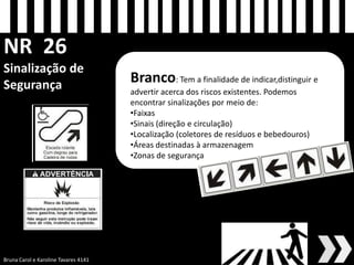 NR 26 Sinalização de Segurança 
Branco: Tem a finalidade de indicar,distinguir e advertir acerca dos riscos existentes. Podemos encontrar sinalizações por meio de: 
•Faixas 
•Sinais (direção e circulação) 
•Localização (coletores de resíduos e bebedouros) 
•Áreas destinadas à armazenagem 
•Zonas de segurança 
Bruna Carol e Karoline Tavares 4141 