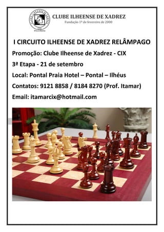 CLUBE ILHEENSE DE XADREZ
Fundação 1º de fevereiro de 2000
I CIRCUITO ILHEENSE DE XADREZ RELÂMPAGO
Promoção: Clube Ilheense de Xadrez - CIX
3ª Etapa - 21 de setembro
Local: Pontal Praia Hotel – Pontal – Ilhéus
Contatos: 9121 8858 / 8184 8270 (Prof. Itamar)
Email: itamarcix@hotmail.com
 