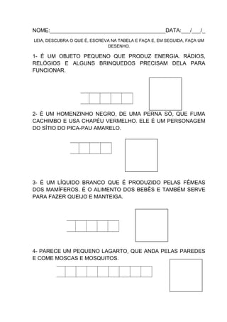 NOME:_______________________________________DATA:___/___/_
LEIA, DESCUBRA O QUE É, ESCREVA NA TABELA E FAÇA E, EM SEGUIDA, FAÇA UM
DESENHO.

1- É UM OBJETO PEQUENO QUE PRODUZ ENERGIA. RÁDIOS,
RELÓGIOS E ALGUNS BRINQUEDOS PRECISAM DELA PARA
FUNCIONAR.

2- É UM HOMENZINHO NEGRO, DE UMA PERNA SÓ, QUE FUMA
CACHIMBO E USA CHAPÉU VERMELHO. ELE É UM PERSONAGEM
DO SÍTIO DO PICA-PAU AMARELO.

3- É UM LÍQUIDO BRANCO QUE É PRODUZIDO PELAS FÊMEAS
DOS MAMÍFEROS. É O ALIMENTO DOS BEBÊS E TAMBÉM SERVE
PARA FAZER QUEIJO E MANTEIGA.

4- PARECE UM PEQUENO LAGARTO, QUE ANDA PELAS PAREDES
E COME MOSCAS E MOSQUITOS.

 