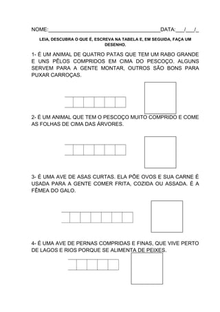 NOME:_______________________________________DATA:___/___/_
LEIA, DESCUBRA O QUE É, ESCREVA NA TABELA E, EM SEGUIDA, FAÇA UM
DESENHO.

1- É UM ANIMAL DE QUATRO PATAS QUE TEM UM RABO GRANDE
E UNS PÊLOS COMPRIDOS EM CIMA DO PESCOÇO. ALGUNS
SERVEM PARA A GENTE MONTAR, OUTROS SÃO BONS PARA
PUXAR CARROÇAS.

2- É UM ANIMAL QUE TEM O PESCOÇO MUITO COMPRIDO E COME
AS FOLHAS DE CIMA DAS ÁRVORES.

3- É UMA AVE DE ASAS CURTAS. ELA PÕE OVOS E SUA CARNE É
USADA PARA A GENTE COMER FRITA, COZIDA OU ASSADA. É A
FÊMEA DO GALO.

4- É UMA AVE DE PERNAS COMPRIDAS E FINAS, QUE VIVE PERTO
DE LAGOS E RIOS PORQUE SE ALIMENTA DE PEIXES.

 