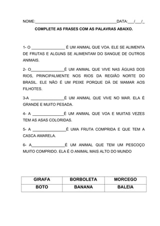 NOME:_______________________________________DATA:___/___/_
COMPLETE AS FRASES COM AS PALAVRAS ABAIXO.

1- O ________________ É UM ANIMAL QUE VOA. ELE SE ALIMENTA
DE FRUTAS E ALGUNS SE ALIMENTAM DO SANGUE DE OUTROS
ANIMAIS.
2- O________________É UM ANIMAL QUE VIVE NAS ÁGUAS DOS
RIOS, PRINCIPALMENTE NOS RIOS DA REGIÃO NORTE DO
BRASIL. ELE NÃO É UM PEIXE PORQUE DÁ DE MAMAR AOS
FILHOTES.
3-A ________________É UM ANIMAL QUE VIVE NO MAR. ELA É
GRANDE E MUITO PESADA.
4- A _______________É UM ANIMAL QUE VOA E MUITAS VEZES
TEM AS ASAS COLORIDAS.
5- A ________________É UMA FRUTA COMPRIDA E QUE TEM A
CASCA AMARELA.
6- A________________É UM ANIMAL QUE TEM UM PESCOÇO
MUITO COMPRIDO. ELA É O ANIMAL MAIS ALTO DO MUNDO

GIRAFA

BORBOLETA

MORCEGO

BOTO

BANANA

BALEIA

 