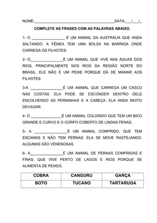 NOME:_______________________________________DATA:___/___/_
COMPLETE AS FRASES COM AS PALAVRAS ABAIXO.
1- O ________________ É UM ANIMAL DA AUSTRÁLIA QUE ANDA
SALTANDO. A FÊMEA TEM UMA BOLSA NA BARRIGA ONDE
CARREGA OS FILHOTES.
2- O________________É UM ANIMAL QUE VIVE NAS ÁGUAS DOS
RIOS, PRINCIPALMENTE NOS RIOS DA REGIÃO NORTE DO
BRASIL. ELE NÃO É UM PEIXE PORQUE DÁ DE MAMAR AOS
FILHOTES.
3-A ________________É UM ANIMAL QUE CARREGA UM CASCO
NAS

COSTAS.

ELA

PODE

SE

ESCONDER

DENTRO

DELE

ENCOLHENDO AS PERNINHAS E A CABEÇA. ELA ANDA MUITO
DEVAGAR.
4- O _______________É UM ANIMAL COLORIDO QUE TEM UM BICO
GRANDE E CURVO E O CORPO COBERTO DE LINDAS PENAS.
5- A ________________É UM ANIMAL COMPRIDO, QUE TEM
ESCAMAS E NÃO TEM PERNAS. ELA SE MOVE RASTEJANDO.
ALGUMAS SÃO VENENOSAS.
6- A________________É UM ANIMAL DE PERNAS COMPRIDAS E
FINAS, QUE VIVE PERTO DE LAGOS E RIOS PORQUE SE
ALIMENTA DE PEIXES.

COBRA

CANGURU

GARÇA

BOTO

TUCANO

TARTARUGA

 
