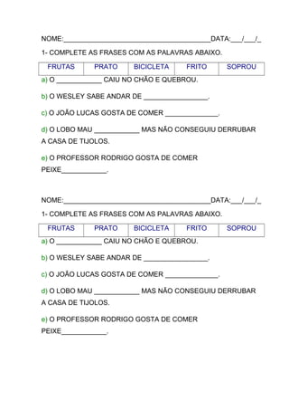 NOME:_______________________________________DATA:___/___/_
1- COMPLETE AS FRASES COM AS PALAVRAS ABAIXO.
FRUTAS

PRATO

BICICLETA

FRITO

SOPROU

a) O ____________ CAIU NO CHÃO E QUEBROU.
b) O WESLEY SABE ANDAR DE _________________.
c) O JOÃO LUCAS GOSTA DE COMER ______________.
d) O LOBO MAU ____________ MAS NÃO CONSEGUIU DERRUBAR
A CASA DE TIJOLOS.
e) O PROFESSOR RODRIGO GOSTA DE COMER
PEIXE____________.

NOME:_______________________________________DATA:___/___/_
1- COMPLETE AS FRASES COM AS PALAVRAS ABAIXO.
FRUTAS

PRATO

BICICLETA

FRITO

SOPROU

a) O ____________ CAIU NO CHÃO E QUEBROU.
b) O WESLEY SABE ANDAR DE _________________.
c) O JOÃO LUCAS GOSTA DE COMER ______________.
d) O LOBO MAU ____________ MAS NÃO CONSEGUIU DERRUBAR
A CASA DE TIJOLOS.
e) O PROFESSOR RODRIGO GOSTA DE COMER
PEIXE____________.

 