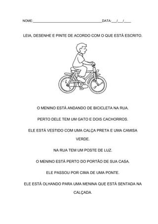 NOME:_______________________________________DATA:___/___/____

LEIA, DESENHE E PINTE DE ACORDO COM O QUE ESTÁ ESCRITO.

O MENINO ESTÁ ANDANDO DE BICICLETA NA RUA.
PERTO DELE TEM UM GATO E DOIS CACHORROS.
ELE ESTÁ VESTIDO COM UMA CALÇA PRETA E UMA CAMISA
VERDE.
NA RUA TEM UM POSTE DE LUZ.
O MENINO ESTÁ PERTO DO PORTÃO DE SUA CASA.
ELE PASSOU POR CIMA DE UMA PONTE.
ELE ESTÁ OLHANDO PARA UMA MENINA QUE ESTÁ SENTADA NA
CALÇADA.

 