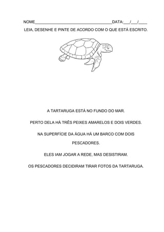 NOME____________________________________DATA:___/___/____
LEIA, DESENHE E PINTE DE ACORDO COM O QUE ESTÁ ESCRITO.

A TARTARUGA ESTÁ NO FUNDO DO MAR.
PERTO DELA HÁ TRÊS PEIXES AMARELOS E DOIS VERDES.
NA SUPERFÍCIE DA ÁGUA HÁ UM BARCO COM DOIS
PESCADORES.
ELES IAM JOGAR A REDE, MAS DESISTIRAM.
OS PESCADORES DECIDIRAM TIRAR FOTOS DA TARTARUGA.

 