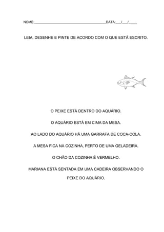 NOME:_______________________________________DATA:___/___/_ ___

LEIA, DESENHE E PINTE DE ACORDO COM O QUE ESTÁ ESCRITO.

O PEIXE ESTÁ DENTRO DO AQUÁRIO.
O AQUÁRIO ESTÁ EM CIMA DA MESA.
AO LADO DO AQUÁRIO HÁ UMA GARRAFA DE COCA-COLA.
A MESA FICA NA COZINHA, PERTO DE UMA GELADEIRA.
O CHÃO DA COZINHA É VERMELHO.
MARIANA ESTÁ SENTADA EM UMA CADEIRA OBSERVANDO O
PEIXE DO AQUÁRIO.

 