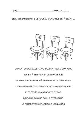 NOME:_______________________________________DATA:___/___/____

LEIA, DESENHE E PINTE DE ACORDO COM O QUE ESTÁ ESCRITO.

CAMILA TEM UMA CADEIRA VERDE, UMA ROSA E UMA AZUL.
ELA ESTÁ SENTADA NA CADEIRA VERDE.
SUA AMIGA ROBERTA ESTÁ SENTADA NA CADEIRA ROSA.
E SEU AMIGO MARCELO ESTÁ SENTADO NA CADEIRA AZUL.
ELES ESTÃO ASSISTINDO TELEVISÃO.
O PISO DA CASA DE CAMILA É VERMELHO.
NA PAREDE TEM UMA JANELA E UM QUADRO.

 