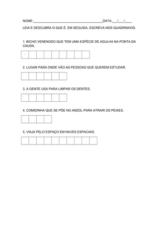 NOME:_______________________________________DATA:___/___/____
LEIA E DESCUBRA O QUE É. EM SEGUIDA, ESCREVA NOS QUADRINHOS.

1. BICHO VENENOSO QUE TEM UMA ESPÉCIE DE AGULHA NA PONTA DA
CAUDA.
.

2. LUGAR PARA ONDE VÃO AS PESSOAS QUE QUEREM ESTUDAR.

3. A GENTE USA PARA LIMPAR OS DENTES.

4. COMIDINHA QUE SE PÕE NO ANZOL PARA ATRAIR OS PEIXES.

5. VIAJA PELO ESPAÇO EM NAVES ESPACIAIS.

 