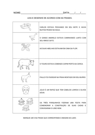 NOME:__________________________________DATA:____/____/____
LEIA E DESENHE DE ACORDO COM AS FRASES.

CARLOS ESTAVA PESCANDO EM SEU BOTE E HAVIA
MUITOS PEIXES NA ÁGUA.

O GANSO AMARELO ESTAVA CAMINHANDO JUNTO COM
SEU AMIGO GATO.

AS DUAS ABELHAS ESTAVAM EM CIMA DA FLOR.

O TOURO ESTAVA COMENDO CAPIM PERTO DA CERCA.

PAULO FOI PASSEAR NA PRAIA MONTADO EM SEU BURRO.

JÚLIO É UM RAPAZ QUE TEM CABELOS LOIROS E OLHOS
AZUIS.

OS TRÊS PORQUINHOS FIZERAM UMA FESTA PARA
COMEMORAR

A

CONSTRUÇÃO

DE

SUAS

CONVIDARAM O LOBO BOM.

MARQUE UM X NA FRASE QUE CORRESPONDE À IMAGEM AO LADO.

CASAS

E

 