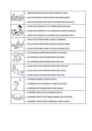 ( ) MUITAS PESSOAS VÃOÀ PRAIA TODOS OS DIAS.
( ) MUITAS PESSOAS REZAM ANTES DAS REFEIÇÕES.
( ) MUITAS PESSOAS GOSTAM DE PASSEAR DE BICICLETA.
( ) JOÃO ESTÁ DOENTE E FOI TOMAR BANHO NO MAR.
( ) JOÃO ESTÁ DOENTE E FOI JOGAR BOLA COM OS AMIGOS.
( ) JOÃO ESTÁ DOENTE E SUA MÃE ESTÁ CUIDANDO DELE.
( ) PAULO ESTÁ INDO PARA A ESCOLA SOZINHO.
( ) PAULO ESTÁ INDO PARA A ESCOLA COM SUA MÃE.
( ) PAULO ESTÁ INDO PARA A ESCOLA DE BIBICLETA.
( ) AS CRIANÇAS ESTÃO BRINCANDO NA ÁRVORE.
( ) AS CRIANÇAS ESTÃO BRINCANDO NA PRAIA.
( ) AS CRIANÇAS ESTÃO BRINCANDO NA SALA.
( ) JÚLIA GOSTA DE PASSEAR COM O SEU COELHO.
( ) JÚLIA GOSTA DE PASSEAR COM O SEU GATO.
( ) JÚLIA GOSTA DE PASSEAR COM O SEU CÃO.
( ) O MENINO BRINCA COM A PETECA.
( ) O MENINO ESTÁ FAZENDO A TAREFA DE CASA.
( ) O MENINO ESTÁ BRINCANDO COM A BOLA.
( ) A MAMÃE PORCA ESTÁ COMENDO MILHO.
( ) A MAMÃE PORCA ESTÁ DANDO MAMÁ AOS FILHOTES.
( ) A MAMÃE PORCA ESTÁ CORRENDO PARA O MATO.

 