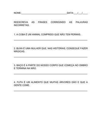 NOME:____________________________________DATA:___/___/____

REESCREVA
AS
INCORRETAS.

FRASES

CORRIGINDO

AS

PALAVRAS

1. A COBA É UM ANIMAL COMPRIDO QUE NÃO TEM PERNAS.
__________________________________________________________

2. BUXA É UMA MULHER QUE, NAS HISTÓRIAS, CONSEGUE FAZER
MÁGICAS.
__________________________________________________________

3. BAÇO É A PARTE DO NOSSO CORPO QUE COMEÇA NO OMBRO
E TERMINA NA MÃO.
__________________________________________________________

4. FUTA É UM ALIMENTO QUE MUITAS ÁRVORES DÃO E QUE A
GENTE COME.
__________________________________________________________

 