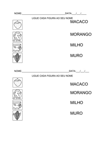 NOME:_________________________________DATA:___/___/____
LIGUE CADA FIGURA AO SEU NOME

MACACO
MORANGO
MILHO
MURO

NOME:____________________________________DATA:___/___/___
LIGUE CADA FIGURA AO SEU NOME

MACACO
MORANGO
MILHO
MURO

 
