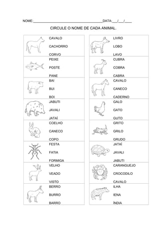 NOME:_______________________________________DATA:___/___/____

CIRCULE O NOME DE CADA ANIMAL.
CAVALO

LIVRO

CACHORRO

LOBO

CORVO
PEIXE

LAVO
CUBRA

POSTE

COBRA

PANE
BAI

CABRA
CAVALO

BUI

CANECO

BOI
JABUTI

CADERNO
GALO

JAVALI

GATO

JATAÍ
COELHO

GUTO
GRITO

CANECO

GRILO

COPO
FESTA

GRUDO
JATAÍ

FATIA

JAVALI

FORMIGA
VELHO

JABUTI
CARANGUEJO

VEADO

CROCODILO

VISTO
BERRO

CAVALO
ILHA

BURRO

IENA

BARRO

ÍNDIA

 