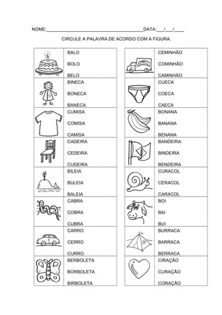 NOME:_______________________________________DATA:___/___/____
CIRCULE A PALAVRA DE ACORDO COM A FIGURA.
BALO

CEMINHÃO

BOLO

COMINHÃO

BELO
BINECA

CAMINHÃO
CUECA

BONECA

COECA

BANECA
CUMISA

CAECA
BONANA

COMISA

BANANA

CAMISA
CADEIRA

BENANA
BANDEIRA

CEDEIRA

BINDEIRA

CUDEIRA
BILEIA

BENDEIRA
CURACOL

BULEIA

CERACOL

BALEIA
CABRA

CARACOL
BOI

COBRA

BAI

CUBRA
CARRO

BUI
BURRACA

CERRO

BARRACA

CURRO
BERBOLETA

BERRACA
CIRAÇÃO

BORBOLETA

CURAÇÃO

BIRBOLETA

CORAÇÃO

 