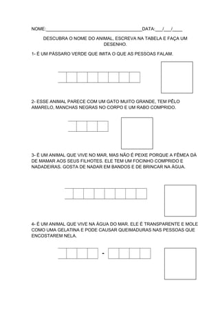 NOME:_______________________________________DATA:___/___/____
DESCUBRA O NOME DO ANIMAL, ESCREVA NA TABELA E FAÇA UM
DESENHO.
1- É UM PÁSSARO VERDE QUE IMITA O QUE AS PESSOAS FALAM.

2- ESSE ANIMAL PARECE COM UM GATO MUITO GRANDE, TEM PÊLO
AMARELO, MANCHAS NEGRAS NO CORPO E UM RABO COMPRIDO.

3- É UM ANIMAL QUE VIVE NO MAR, MAS NÃO É PEIXE PORQUE A FÊMEA DÁ
DE MAMAR AOS SEUS FILHOTES. ELE TEM UM FOCINHO COMPRIDO E
NADADEIRAS. GOSTA DE NADAR EM BANDOS E DE BRINCAR NA ÁGUA.

4- É UM ANIMAL QUE VIVE NA ÁGUA DO MAR. ELE É TRANSPARENTE E MOLE
COMO UMA GELATINA E PODE CAUSAR QUEIMADURAS NAS PESSOAS QUE
ENCOSTAREM NELA.

-

 