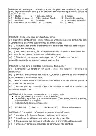 QUESTÃO 03. Ainda que o texto físico acima não possa ser distribuído, escolha 03
(três) páginas onde você acha que ele precisaria ser veiculado e justifique o porquê de
suas preferências:
a-( ) CRAS; b-( ) Salões de beleza; c-( ) Circos;
d-( ) Postos de saúde; e-( ) Secretaria de Saúde; f-( ) Postos de gasolina;
g-( ) Hospitais; h-( ) Escolas; i-( ) Prefeituras da região;
j- ( ) Secretaria de Educação; k-( ) Igrejas; m-( ) CREAS.
____________________________________________________________________
____________________________________________________________________
____________________________________________________________________
QUESTÃO 04.Este texto pode ser classificado como:
a-( ) Narrativo, conta a triste e infeliz história de uma pessoa que se contaminou com
o Coronavírus e o caminho que percorreu até obter a cura;
b-( ) Instrutivo, pois orienta a/o leitor/a sobre as medidas imediatas para cuidados
e prevenção ao Coronavírus;
c-( ) Descritivo, caracteriza, de forma pormenorizada, como fica o aspecto físico e
emocional de uma pessoa contaminada pelo Coronavírus;
d-( ) Dissertativo, enumera os motivos por que o Coronavírus tem que ser
prevenido, apresentando argumentos para sustentá-los.
QUESTÃO 05.Qual seria a finalidade (objetivo) do texto acima?
a-( ) Apresentar à/o leitora(or) um passo a passo nos cuidados e precaução ao
Coronavírus;
b-( ) Entreter relativamente a/o leitora(or),durante o período de distanciamento
social, deixando o assunto mais leve;
c-( ) Prestar contas às/aos moradores de Santa Branca – SP das ações da prefeitura
no combate ao Coronavírus.
d-( ) Discutir com a/o leitora(or) sobre as medidas necessárias e urgentes no
combate ao Coronavírus.
QUESTÃO 06. A linguagem empregada, no texto acima, seria:
• verbal (aquela em que se utiliza a escrita ou fala);
• não-verbal ( aquela em que se usam imagens, cores, sinais, desenhos, gestos,
expressões faciais e corporais)
• mista (mistura das duas linguagens).
a-( ) Verbal; b-( ) Mista; c-( ) Não verbal; d-( ) Nenhuma linguagem.
QUESTÃO 07. O enunciado: “Coronavírus como se prevenir?” sugere:
a-( ) uma afirmação de que o Coronavírus jamais seria evitado;
b-( ) Uma dúvida se o Coronavírus poderia ser ou não prevenido;
c-( ) Uma pergunta que estimula a reflexão sobre a prevenção ao Coronavírus;
d-( ) Uma ordem para que a prevenção ao Coronavírus não aconteça.
 