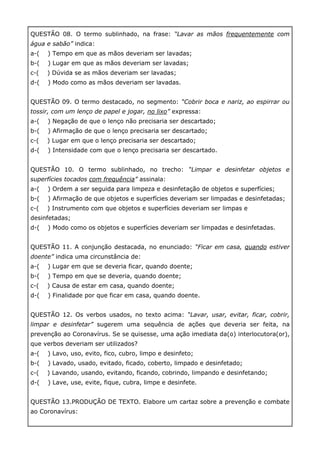 QUESTÃO 08. O termo sublinhado, na frase: “Lavar as mãos frequentemente com
água e sabão” indica:
a-( ) Tempo em que as mãos deveriam ser lavadas;
b-( ) Lugar em que as mãos deveriam ser lavadas;
c-( ) Dúvida se as mãos deveriam ser lavadas;
d-( ) Modo como as mãos deveriam ser lavadas.
QUESTÃO 09. O termo destacado, no segmento: “Cobrir boca e nariz, ao espirrar ou
tossir, com um lenço de papel e jogar, no lixo” expressa:
a-( ) Negação de que o lenço não precisaria ser descartado;
b-( ) Afirmação de que o lenço precisaria ser descartado;
c-( ) Lugar em que o lenço precisaria ser descartado;
d-( ) Intensidade com que o lenço precisaria ser descartado.
QUESTÃO 10. O termo sublinhado, no trecho: “Limpar e desinfetar objetos e
superfícies tocados com frequência” assinala:
a-( ) Ordem a ser seguida para limpeza e desinfetação de objetos e superfícies;
b-( ) Afirmação de que objetos e superfícies deveriam ser limpadas e desinfetadas;
c-( ) Instrumento com que objetos e superfícies deveriam ser limpas e
desinfetadas;
d-( ) Modo como os objetos e superfícies deveriam ser limpadas e desinfetadas.
QUESTÃO 11. A conjunção destacada, no enunciado: “Ficar em casa, quando estiver
doente” indica uma circunstância de:
a-( ) Lugar em que se deveria ficar, quando doente;
b-( ) Tempo em que se deveria, quando doente;
c-( ) Causa de estar em casa, quando doente;
d-( ) Finalidade por que ficar em casa, quando doente.
QUESTÃO 12. Os verbos usados, no texto acima: “Lavar, usar, evitar, ficar, cobrir,
limpar e desinfetar” sugerem uma sequência de ações que deveria ser feita, na
prevenção ao Coronavírus. Se se quisesse, uma ação imediata da(o) interlocutora(or),
que verbos deveriam ser utilizados?
a-( ) Lavo, uso, evito, fico, cubro, limpo e desinfeto;
b-( ) Lavado, usado, evitado, ficado, coberto, limpado e desinfetado;
c-( ) Lavando, usando, evitando, ficando, cobrindo, limpando e desinfetando;
d-( ) Lave, use, evite, fique, cubra, limpe e desinfete.
QUESTÃO 13.PRODUÇÃO DE TEXTO. Elabore um cartaz sobre a prevenção e combate
ao Coronavírus:
 