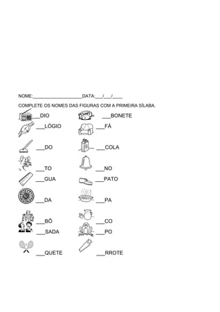 NOME:____________________DATA:___/___/____
COMPLETE OS NOMES DAS FIGURAS COM A PRIMEIRA SÍLABA.

___DIO

___BONETE

___LÓGIO

___FÁ

___DO

___COLA

___TO

___NO

___GUA

___PATO

___DA

___PA

___BÔ

___CO

___SADA

___PO

___QUETE

___RROTE

 
