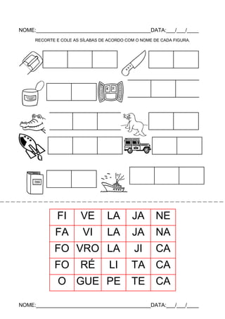NOME:_______________________________________DATA:___/___/____
RECORTE E COLE AS SÍLABAS DE ACORDO COM O NOME DE CADA FIGURA.

FI

VE

LA

JA

NE

FA

VI

LA

JA

NA

FO VRO LA

JI

CA

FO

LI

TA

CA

O GUE PE

TE

CA

RÉ

NOME:_______________________________________DATA:___/___/____

 